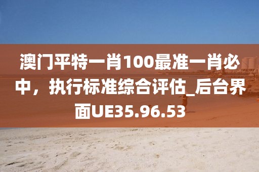 澳门平特一肖100最准一肖必中，执行标准综合评估_后台界面UE35.96.53