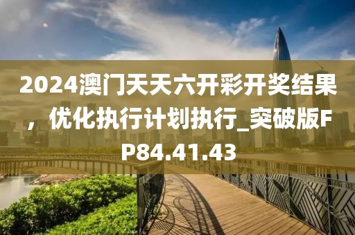 2024澳门天天六开彩开奖结果，优化执行计划执行_突破版FP84.41.43