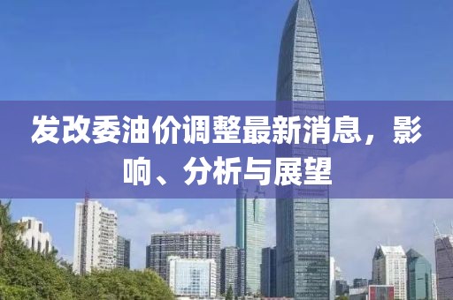 发改委油价调整最新消息，影响、分析与展望