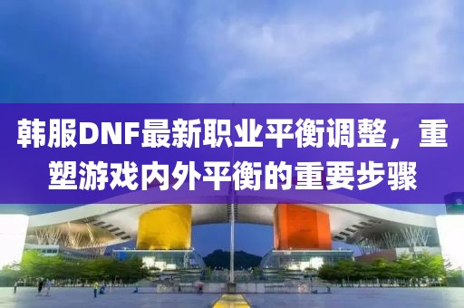 韩服DNF最新职业平衡调整，重塑游戏内外平衡的重要步骤