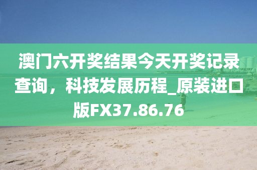 澳门六开奖结果今天开奖记录查询，科技发展历程_原装进口版FX37.86.76
