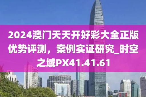 2024澳门天天开好彩大全正版优势评测，案例实证研究_时空之域PX41.41.61