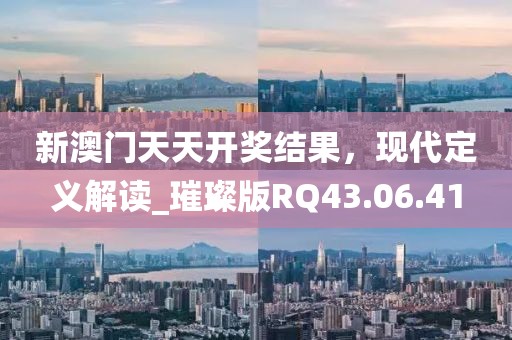 新澳门天天开奖结果，现代定义解读_璀璨版RQ43.06.41