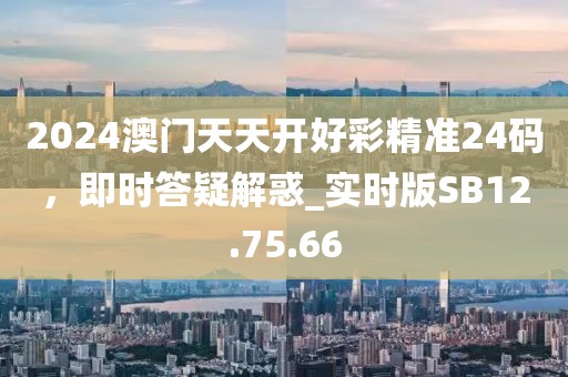 2024澳门天天开好彩精准24码，即时答疑解惑_实时版SB12.75.66