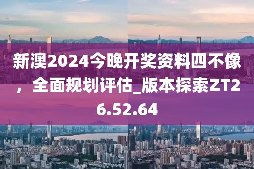 新澳2024今晚开奖资料四不像，全面规划评估_版本探索ZT26.52.64
