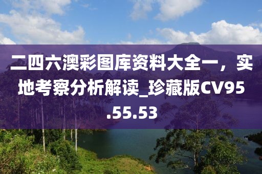 二四六澳彩图库资料大全一，实地考察分析解读_珍藏版CV95.55.53