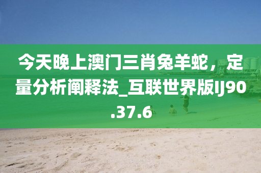今天晚上澳门三肖兔羊蛇，定量分析阐释法_互联世界版IJ90.37.6