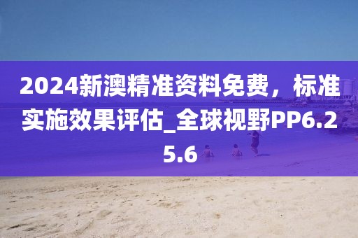 2024新澳精准资料免费，标准实施效果评估_全球视野PP6.25.6