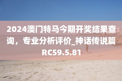 2024澳门特马今期开奖结果查询，专业分析评价_神话传说篇RC59.5.81