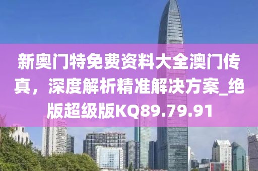 新奥门特免费资料大全澳门传真，深度解析精准解决方案_绝版超级版KQ89.79.91
