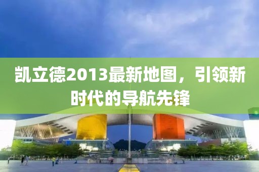 凯立德2013最新地图，引领新时代的导航先锋