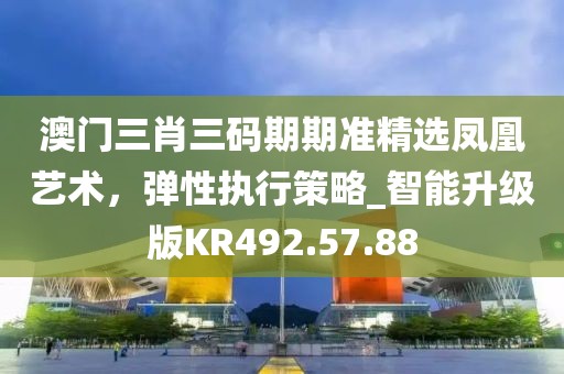 澳门三肖三码期期准精选凤凰艺术，弹性执行策略_智能升级版KR492.57.88