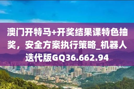 澳门开特马+开奖结果课特色抽奖，安全方案执行策略_机器人迭代版GQ36.662.94