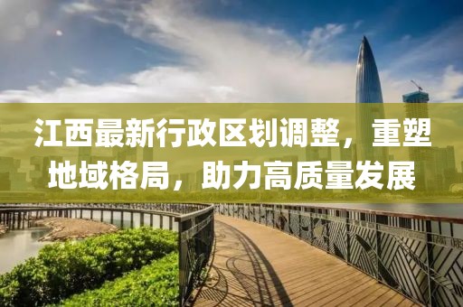 江西最新行政区划调整，重塑地域格局，助力高质量发展