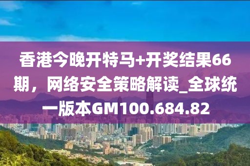 香港今晚开特马+开奖结果66期，网络安全策略解读_全球统一版本GM100.684.82