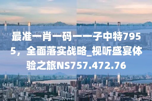 最准一肖一码一一子中特7955，全面落实战略_视听盛宴体验之旅NS757.472.76