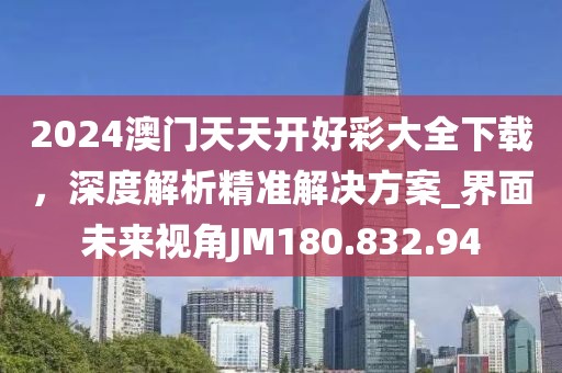 2024澳门天天开好彩大全下载，深度解析精准解决方案_界面未来视角JM180.832.94