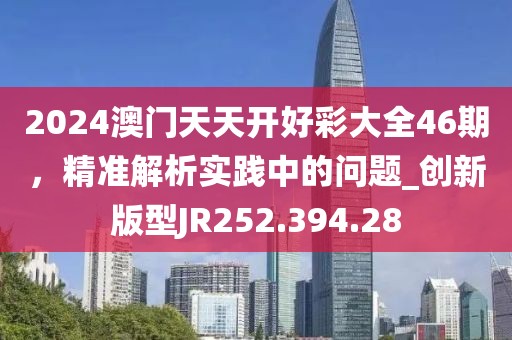 2024澳门天天开好彩大全46期，精准解析实践中的问题_创新版型JR252.394.28