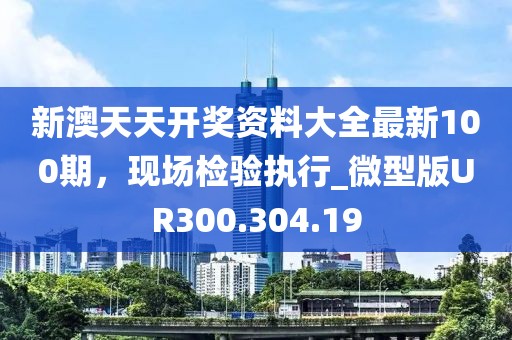 新澳天天开奖资料大全最新100期，现场检验执行_微型版UR300.304.19