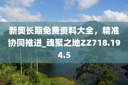 新奥长期免费资料大全，精准协同推进_魂聚之地ZZ718.194.5