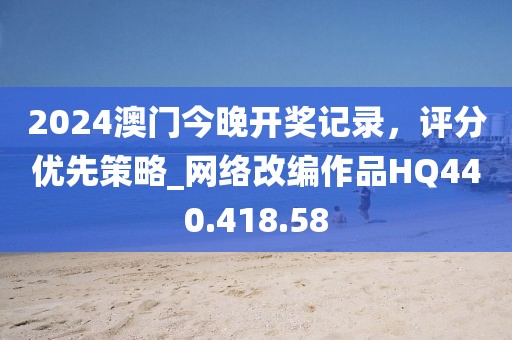 2024澳门今晚开奖记录，评分优先策略_网络改编作品HQ440.418.58