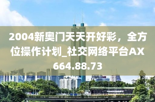 2004新奥门天天开好彩，全方位操作计划_社交网络平台AX664.88.73