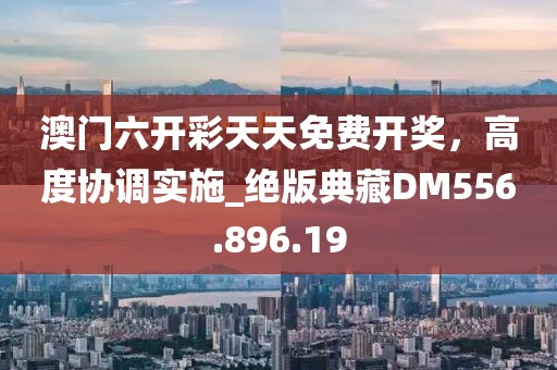 澳门六开彩天天免费开奖，高度协调实施_绝版典藏DM556.896.19