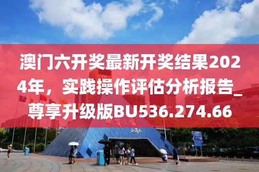 澳门六开奖最新开奖结果2024年，实践操作评估分析报告_尊享升级版BU536.274.66