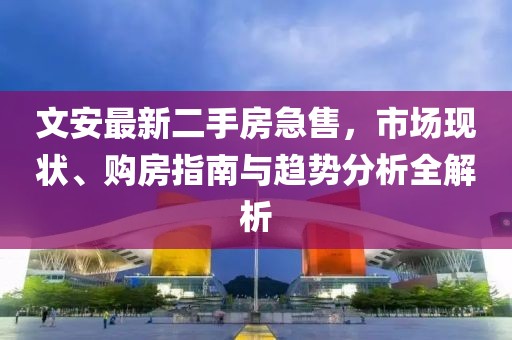 文安最新二手房急售，市场现状、购房指南与趋势分析全解析