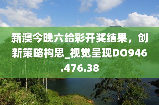 新澳今晚六给彩开奖结果，创新策略构思_视觉呈现DO946.476.38