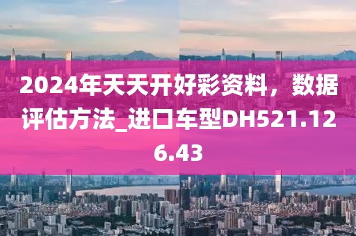 2024年天天开好彩资料，数据评估方法_进口车型DH521.126.43