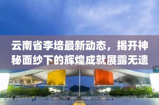 云南省李培最新动态，揭开神秘面纱下的辉煌成就展露无遗