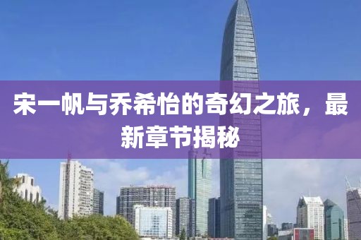 宋一帆与乔希怡的奇幻之旅，最新章节揭秘