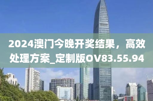 2024澳门今晚开奖结果，高效处理方案_定制版OV83.55.94
