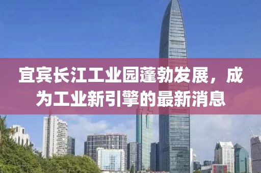 宜宾长江工业园蓬勃发展，成为工业新引擎的最新消息