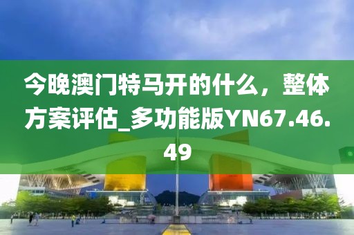 今晚澳门特马开的什么，整体方案评估_多功能版YN67.46.49