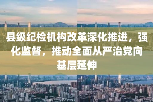 县级纪检机构改革深化推进，强化监督，推动全面从严治党向基层延伸