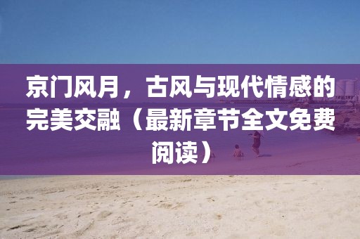 京门风月，古风与现代情感的完美交融（最新章节全文免费阅读）