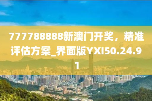 777788888新澳门开奖，精准评估方案_界面版YXI50.24.91