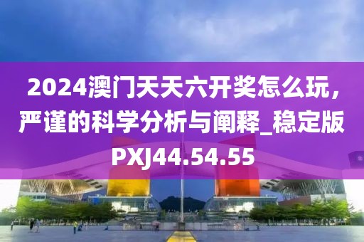 2024澳门天天六开奖怎么玩，严谨的科学分析与阐释_稳定版PXJ44.54.55
