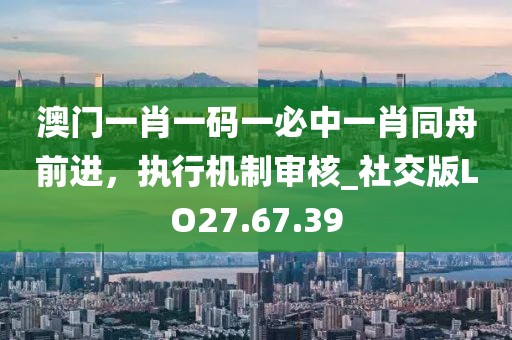 澳门一肖一码一必中一肖同舟前进，执行机制审核_社交版LO27.67.39