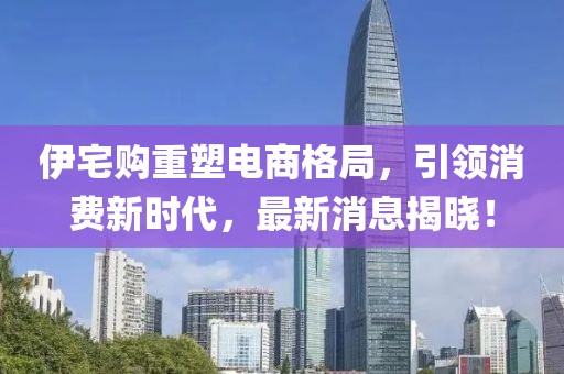 伊宅购重塑电商格局，引领消费新时代，最新消息揭晓！