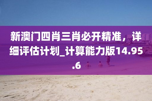 新澳门四肖三肖必开精准，详细评估计划_计算能力版14.95.6