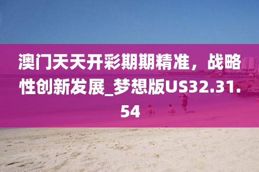 澳门天天开彩期期精准，战略性创新发展_梦想版US32.31.54
