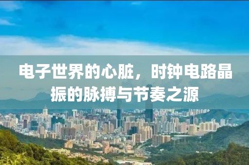 电子世界的心脏，时钟电路晶振的脉搏与节奏之源