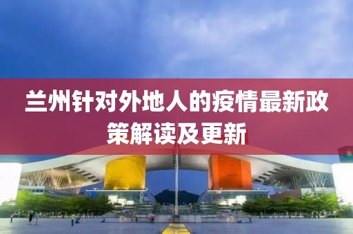 兰州针对外地人的疫情最新政策解读及更新