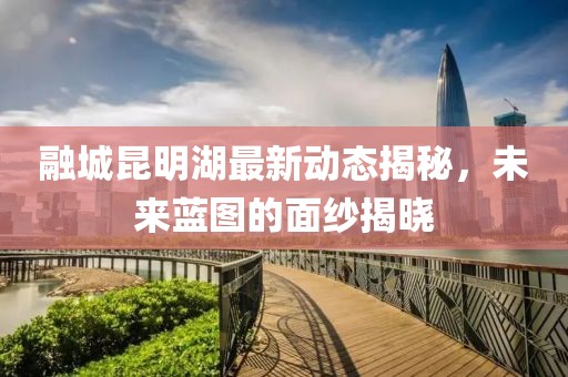 融城昆明湖最新动态揭秘，未来蓝图的面纱揭晓