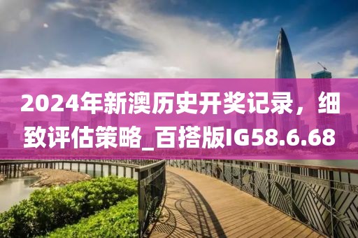 2024年新澳历史开奖记录，细致评估策略_百搭版IG58.6.68
