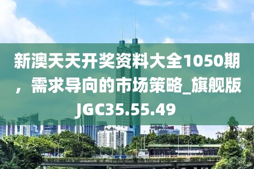 新澳天天开奖资料大全1050期，需求导向的市场策略_旗舰版JGC35.55.49