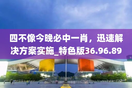 四不像今晚必中一肖，迅速解决方案实施_特色版36.96.89